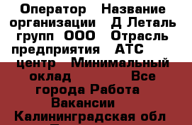 Оператор › Название организации ­ Д Леталь групп, ООО › Отрасль предприятия ­ АТС, call-центр › Минимальный оклад ­ 18 000 - Все города Работа » Вакансии   . Калининградская обл.,Приморск г.